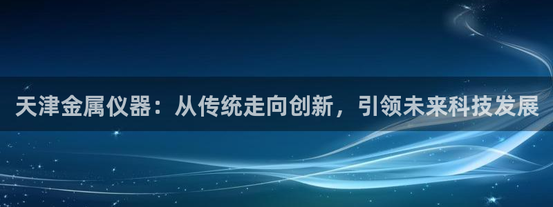 cq9电子压分：天津金属仪器：从传统走向创新，引领未来科技发
