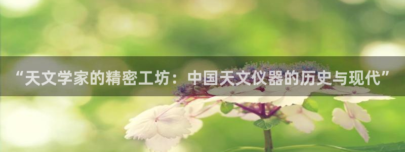 cq9电子游艺辅助器：“天文学家的精密工坊：中国天文仪器的历