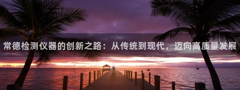 cq9电子免费体验：常德检测仪器的创新之路：从传统到现代，迈