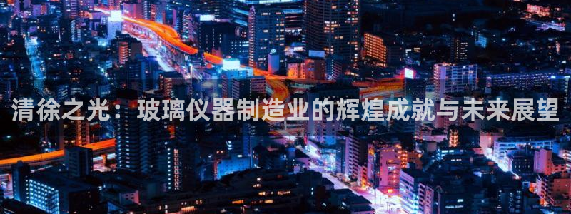 cq9电子新闻资讯：清徐之光：玻璃仪器制造业的辉煌成就与未来