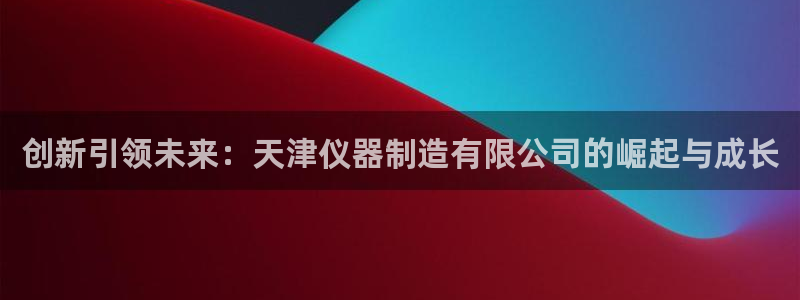 cq9电子武圣下载：创新引领未来：天津仪器制造有限公司的崛起