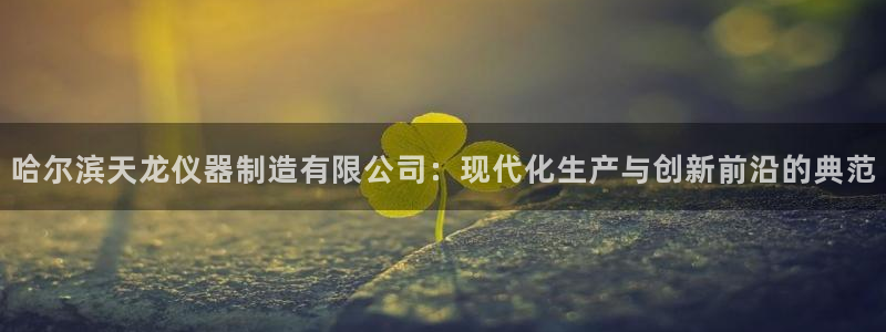 电子游戏cq9宙斯：哈尔滨天龙仪器制造有限公司：现代化生产与