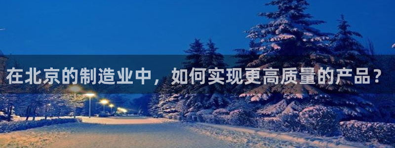 cq9电子app：在北京的制造业中，如何实现更高质量的产品？