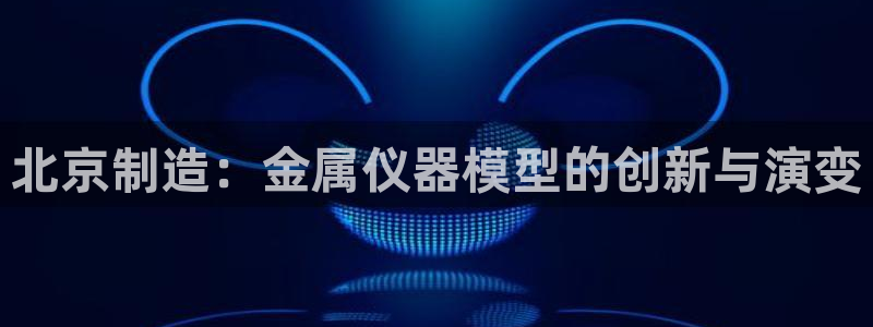 cq9电子技巧：北京制造：金属仪器模型的创新与演变